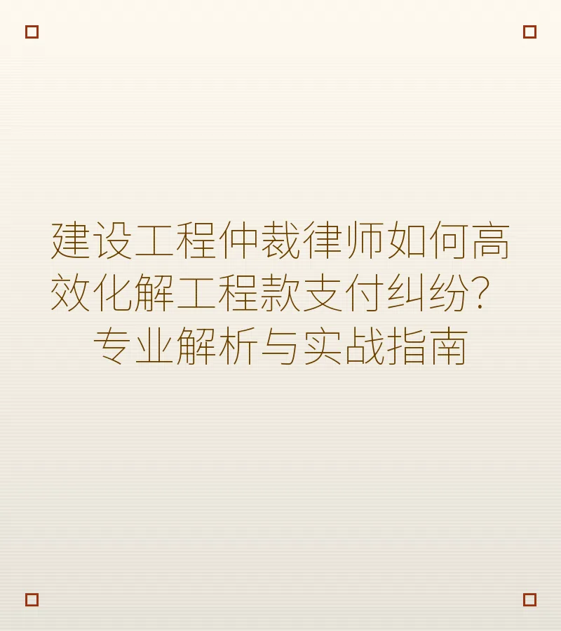 建设工程仲裁律师如何高效化解工程款支付纠纷？专业解析与实战指南